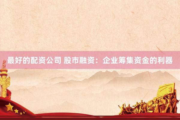 最好的配资公司 股市融资：企业筹集资金的利器