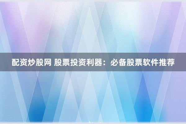 配资炒股网 股票投资利器：必备股票软件推荐