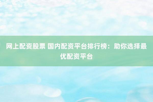 网上配资股票 国内配资平台排行榜：助你选择最优配资平台