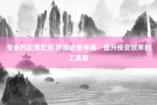 专业的股票配资 炒股必备神器：提升投资效率的工具箱