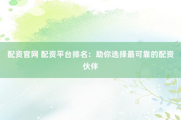 配资官网 配资平台排名：助你选择最可靠的配资伙伴