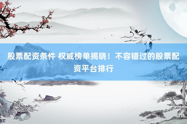 股票配资条件 权威榜单揭晓！不容错过的股票配资平台排行
