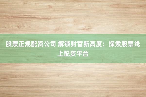 股票正规配资公司 解锁财富新高度：探索股票线上配资平台