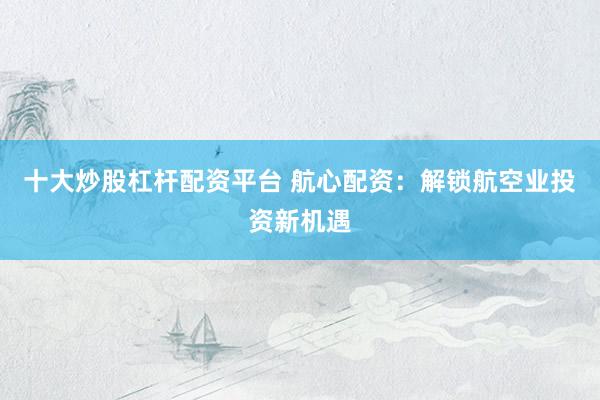 十大炒股杠杆配资平台 航心配资：解锁航空业投资新机遇