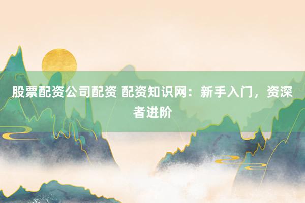 股票配资公司配资 配资知识网：新手入门，资深者进阶