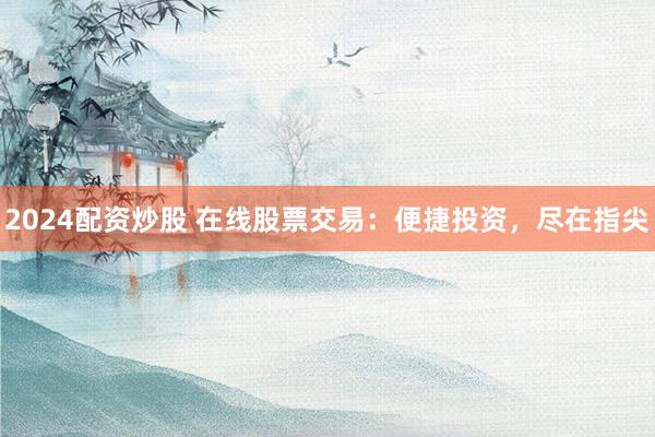 2024配资炒股 在线股票交易：便捷投资，尽在指尖