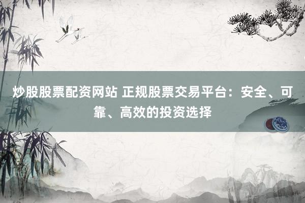 炒股股票配资网站 正规股票交易平台：安全、可靠、高效的投资选择