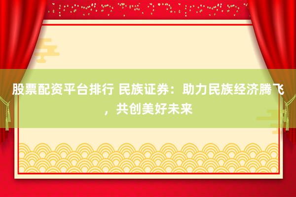 股票配资平台排行 民族证券：助力民族经济腾飞，共创美好未来