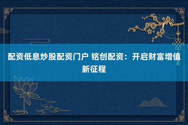 配资低息炒股配资门户 铭创配资：开启财富增值新征程