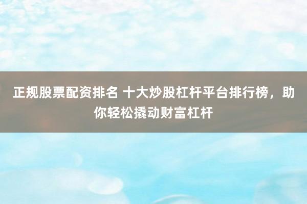 正规股票配资排名 十大炒股杠杆平台排行榜，助你轻松撬动财富杠杆