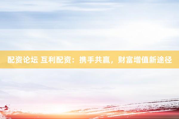 配资论坛 互利配资：携手共赢，财富增值新途径
