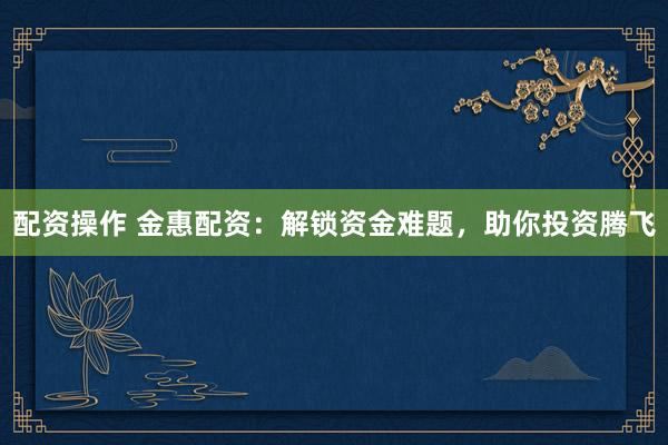 配资操作 金惠配资：解锁资金难题，助你投资腾飞
