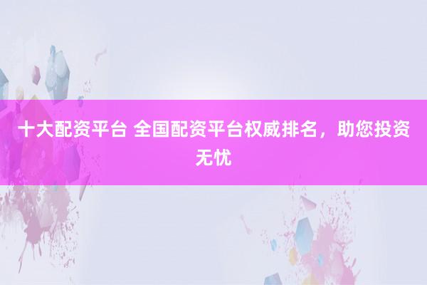 十大配资平台 全国配资平台权威排名，助您投资无忧