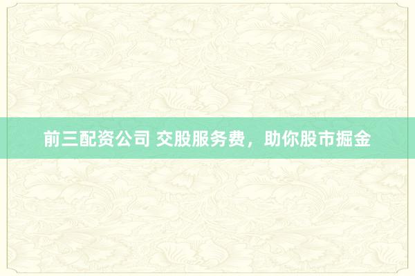 前三配资公司 交股服务费，助你股市掘金