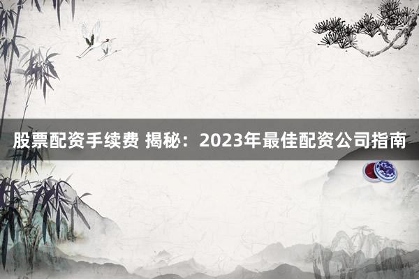 股票配资手续费 揭秘：2023年最佳配资公司指南