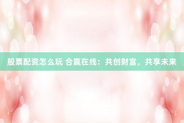 股票配资怎么玩 合赢在线：共创财富，共享未来