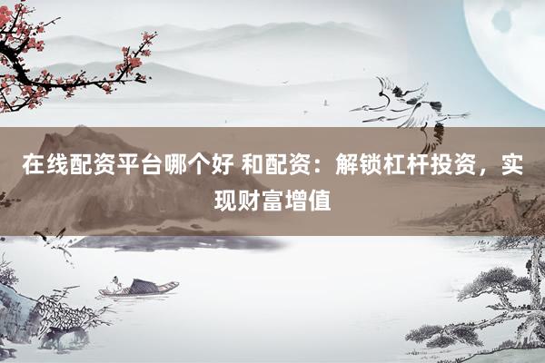 在线配资平台哪个好 和配资：解锁杠杆投资，实现财富增值