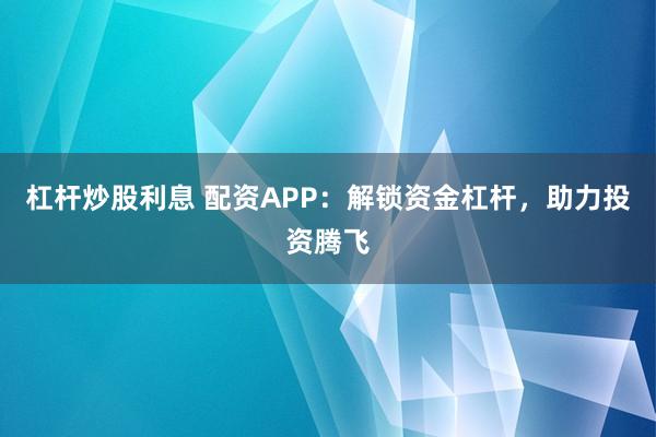 杠杆炒股利息 配资APP：解锁资金杠杆，助力投资腾飞