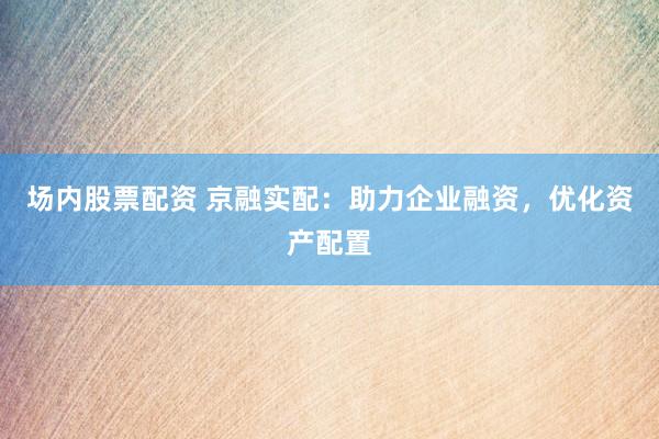 场内股票配资 京融实配：助力企业融资，优化资产配置