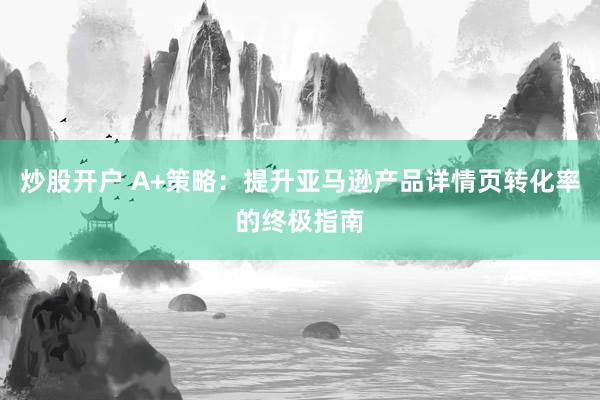 炒股开户 A+策略：提升亚马逊产品详情页转化率的终极指南