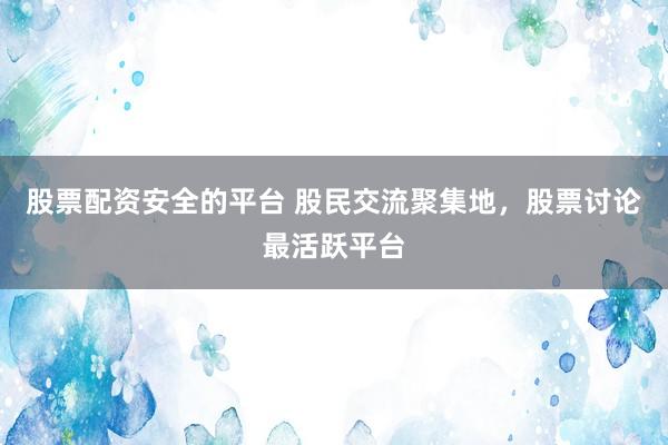 股票配资安全的平台 股民交流聚集地，股票讨论最活跃平台