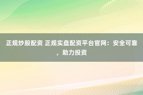 正规炒股配资 正规实盘配资平台官网：安全可靠，助力投资