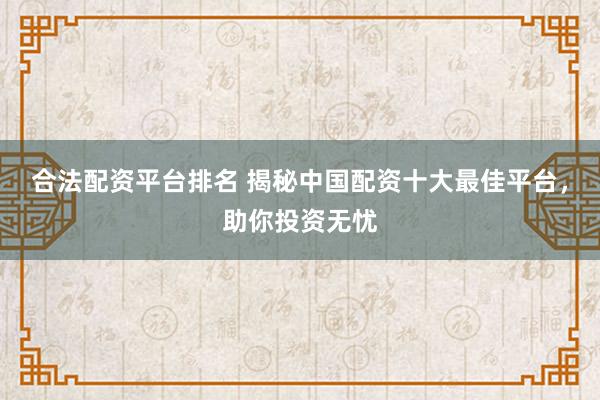 合法配资平台排名 揭秘中国配资十大最佳平台，助你投资无忧