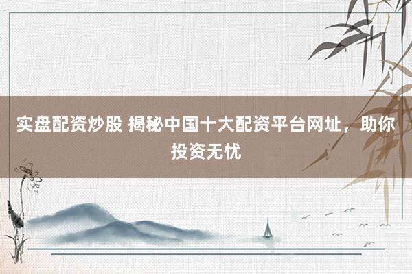 实盘配资炒股 揭秘中国十大配资平台网址，助你投资无忧