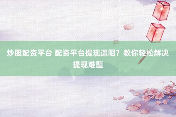 炒股配资平台 配资平台提现遇阻？教你轻松解决提现难题