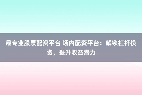 最专业股票配资平台 场内配资平台：解锁杠杆投资，提升收益潜力