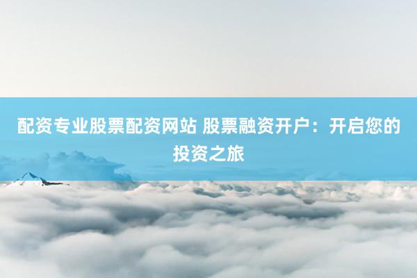 配资专业股票配资网站 股票融资开户：开启您的投资之旅