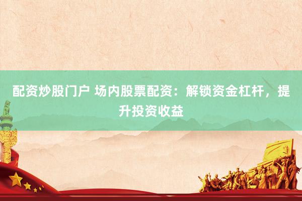 配资炒股门户 场内股票配资：解锁资金杠杆，提升投资收益
