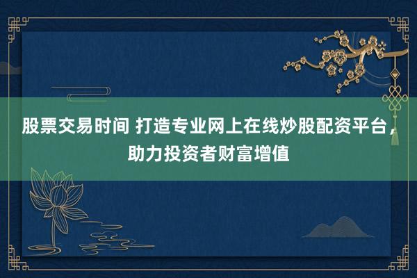 股票交易时间 打造专业网上在线炒股配资平台，助力投资者财富增值