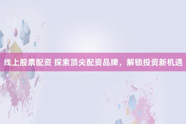 线上股票配资 探索顶尖配资品牌，解锁投资新机遇