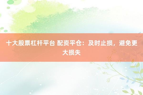 十大股票杠杆平台 配资平仓：及时止损，避免更大损失