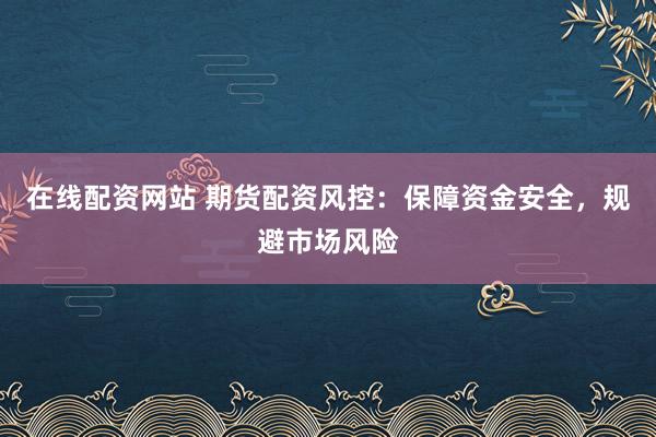 在线配资网站 期货配资风控：保障资金安全，规避市场风险
