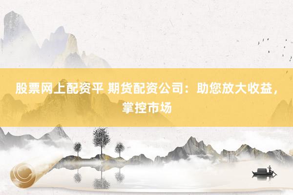 股票网上配资平 期货配资公司：助您放大收益，掌控市场