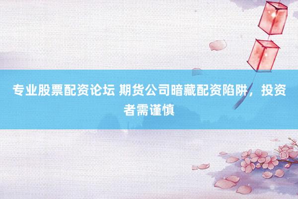 专业股票配资论坛 期货公司暗藏配资陷阱，投资者需谨慎