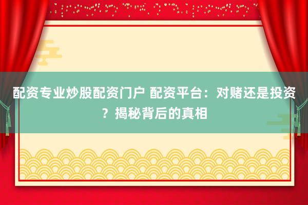 配资专业炒股配资门户 配资平台：对赌还是投资？揭秘背后的真相