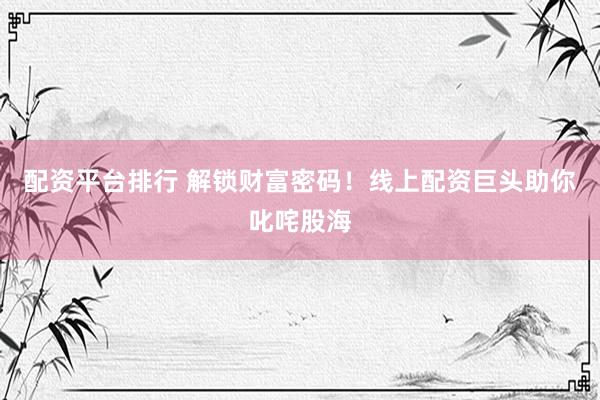 配资平台排行 解锁财富密码！线上配资巨头助你叱咤股海