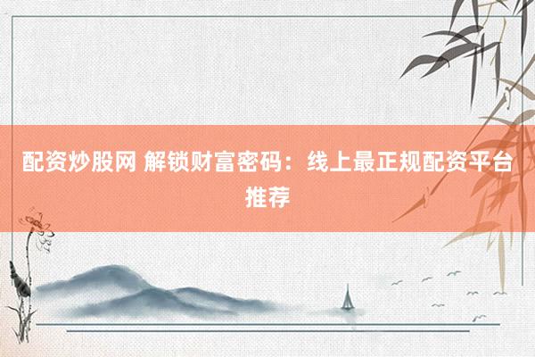 配资炒股网 解锁财富密码：线上最正规配资平台推荐