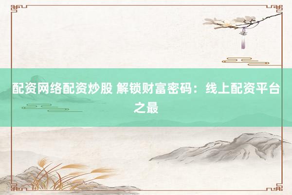 配资网络配资炒股 解锁财富密码：线上配资平台之最
