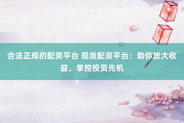 合法正规的配资平台 现货配资平台：助你放大收益，掌控投资先机