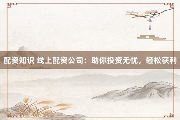 配资知识 线上配资公司：助你投资无忧，轻松获利