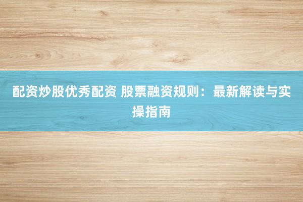 配资炒股优秀配资 股票融资规则：最新解读与实操指南
