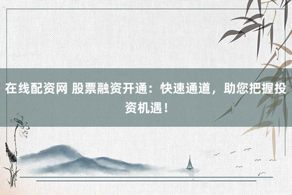 在线配资网 股票融资开通：快速通道，助您把握投资机遇！