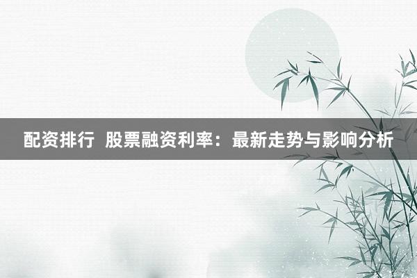 配资排行  股票融资利率：最新走势与影响分析