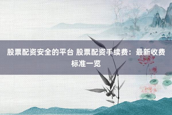 股票配资安全的平台 股票配资手续费：最新收费标准一览