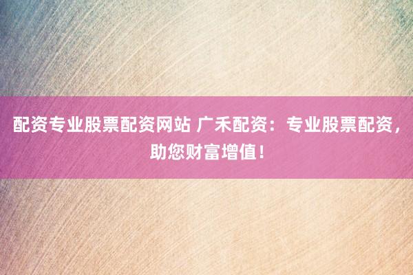 配资专业股票配资网站 广禾配资：专业股票配资，助您财富增值！