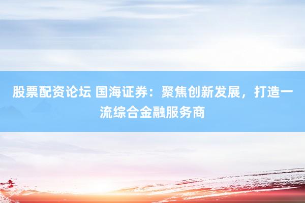 股票配资论坛 国海证券：聚焦创新发展，打造一流综合金融服务商